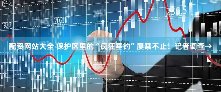 配资网站大全 保护区里的“疯狂垂钓”屡禁不止！记者调查→