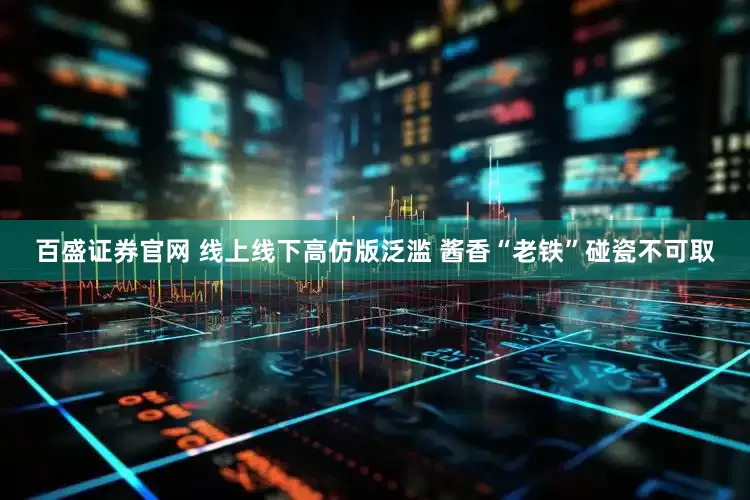 百盛证券官网 线上线下高仿版泛滥 酱香“老铁”碰瓷不可取