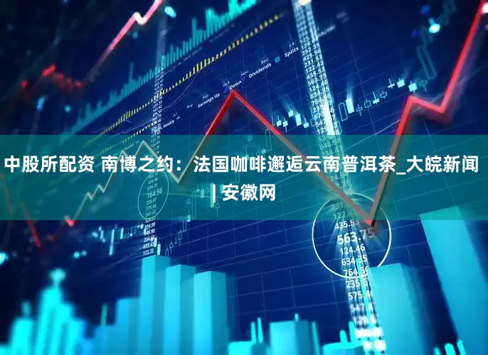 中股所配资 南博之约：法国咖啡邂逅云南普洱茶_大皖新闻 | 安徽网