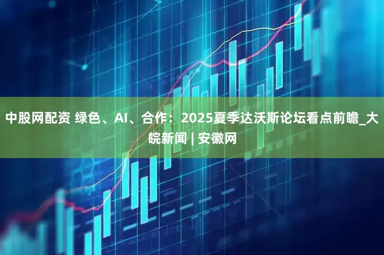 中股网配资 绿色、AI、合作：2025夏季达沃斯论坛看点前瞻_大皖新闻 | 安徽网