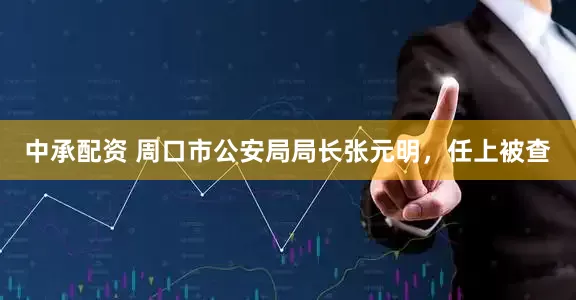 中承配资 周口市公安局局长张元明，任上被查