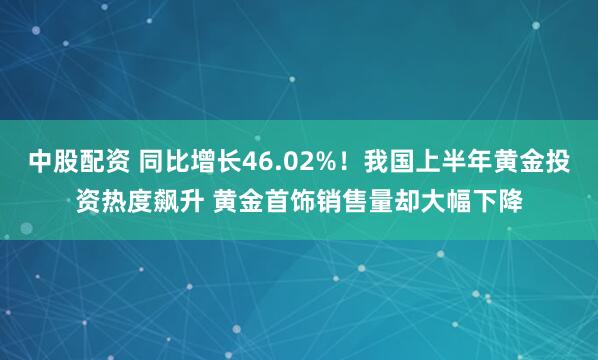 中股配资 同比增长46.02%！我国上半年黄金投资热度飙升 黄金首饰销售量却大幅下降