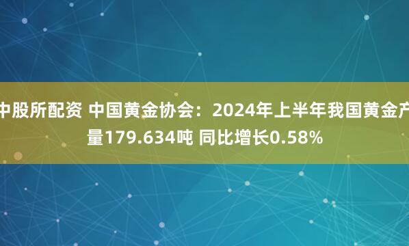 中股所配资 中国黄金协会：2024年上半年我国黄金产量179.634吨 同比增长0.58%