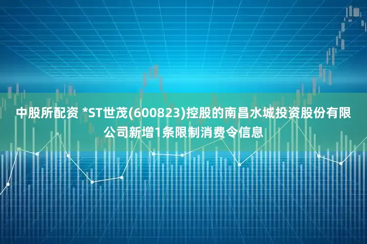 中股所配资 *ST世茂(600823)控股的南昌水城投资股份有限公司新增1条限制消费令信息