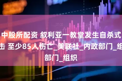 中股所配资 叙利亚一教堂发生自杀式袭击 至少85人伤亡_美联社_内政部门_组织
