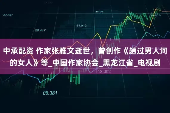 中承配资 作家张雅文逝世，曾创作《趟过男人河的女人》等_中国作家协会_黑龙江省_电视剧