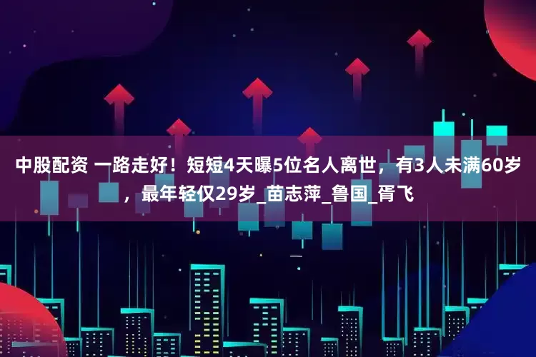 中股配资 一路走好！短短4天曝5位名人离世，有3人未满60岁，最年轻仅29岁_苗志萍_鲁国_胥飞