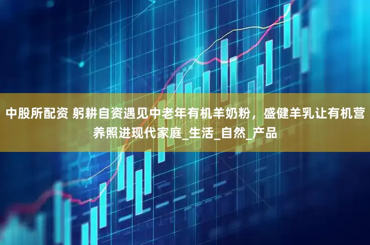 中股所配资 躬耕自资遇见中老年有机羊奶粉，盛健羊乳让有机营养照进现代家庭_生活_自然_产品