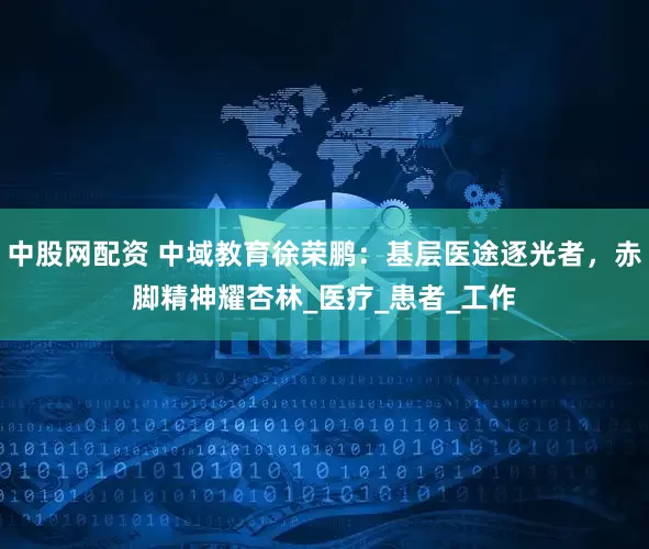 中股网配资 中域教育徐荣鹏：基层医途逐光者，赤脚精神耀杏林_医疗_患者_工作