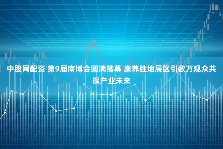 中股网配资 第9届南博会圆满落幕 康养胜地展区引数万观众共探产业未来