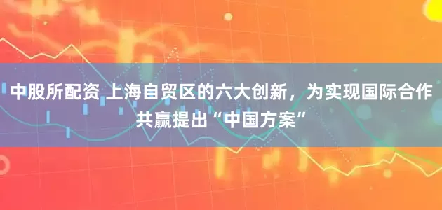 中股所配资 上海自贸区的六大创新，为实现国际合作共赢提出“中国方案”