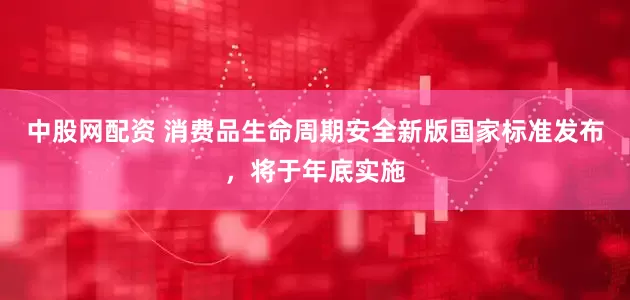 中股网配资 消费品生命周期安全新版国家标准发布，将于年底实施