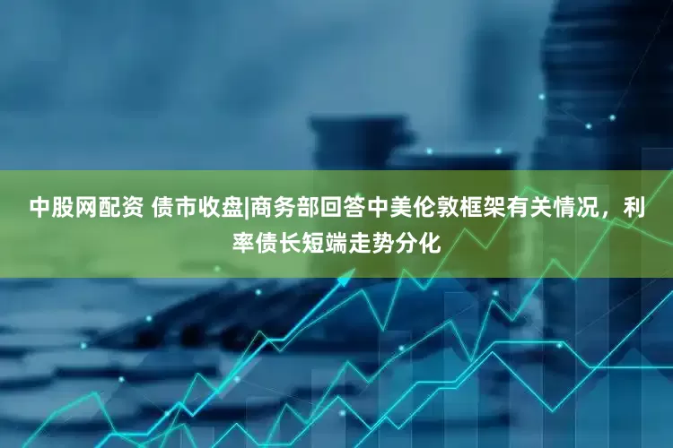 中股网配资 债市收盘|商务部回答中美伦敦框架有关情况，利率债长短端走势分化