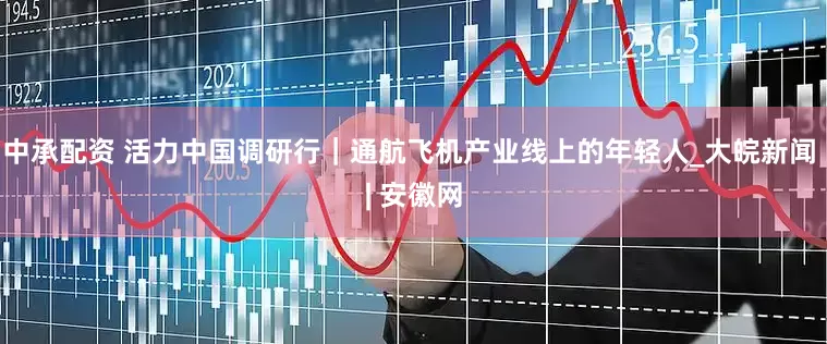 中承配资 活力中国调研行｜通航飞机产业线上的年轻人_大皖新闻 | 安徽网