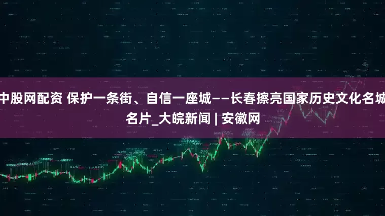 中股网配资 保护一条街、自信一座城——长春擦亮国家历史文化名城名片_大皖新闻 | 安徽网