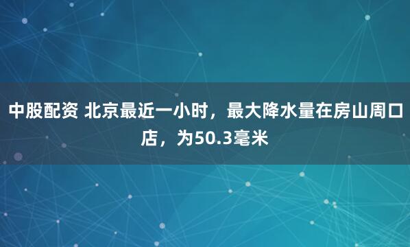 中股配资 北京最近一小时，最大降水量在房山周口店，为50.3毫米