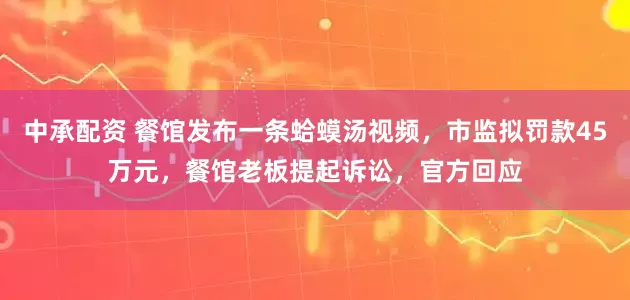 中承配资 餐馆发布一条蛤蟆汤视频，市监拟罚款45万元，餐馆老板提起诉讼，官方回应