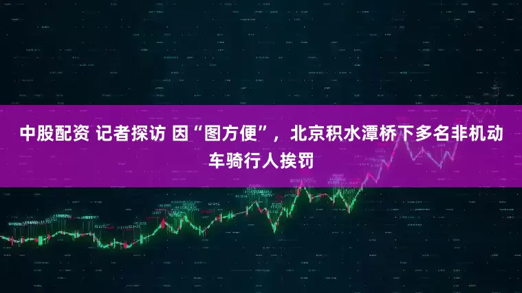 中股配资 记者探访 因“图方便”，北京积水潭桥下多名非机动车骑行人挨罚