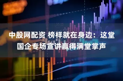 中股网配资 榜样就在身边：这堂国企专场宣讲赢得满堂掌声