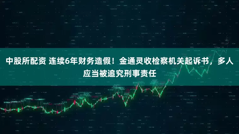 中股所配资 连续6年财务造假！金通灵收检察机关起诉书，多人应当被追究刑事责任