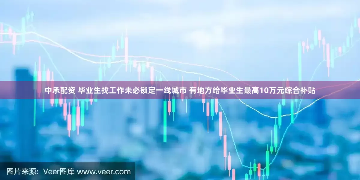 中承配资 毕业生找工作未必锁定一线城市 有地方给毕业生最高10万元综合补贴