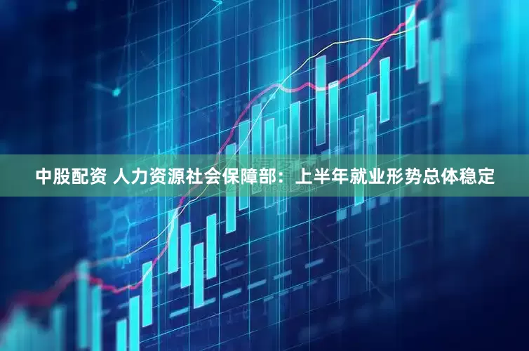 中股配资 人力资源社会保障部：上半年就业形势总体稳定