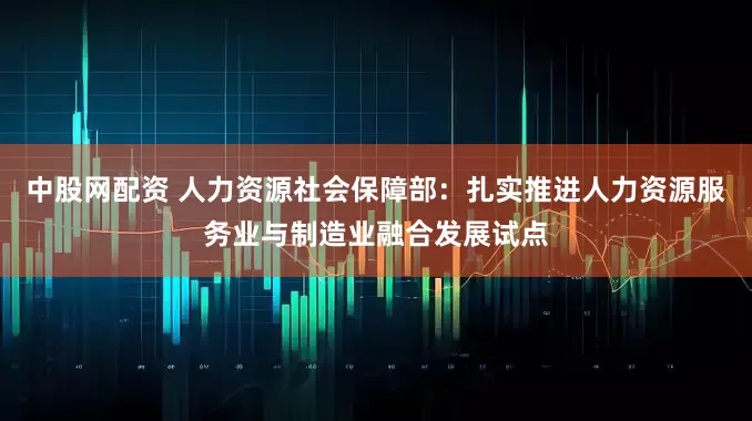 中股网配资 人力资源社会保障部：扎实推进人力资源服务业与制造业融合发展试点
