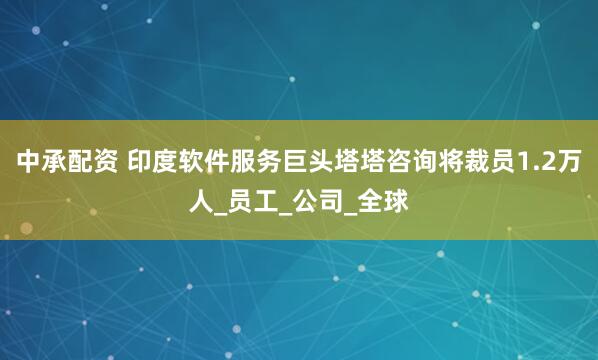 中承配资 印度软件服务巨头塔塔咨询将裁员1.2万人_员工_公司_全球