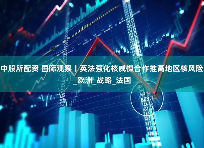 中股所配资 国际观察丨英法强化核威慑合作推高地区核风险_欧洲_战略_法国