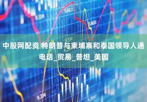 中股网配资 特朗普与柬埔寨和泰国领导人通电话_贸易_普坦_美国