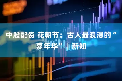 中股配资 花朝节：古人最浪漫的“嘉年华”｜新知