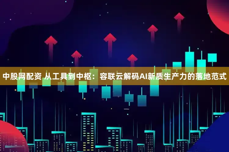中股网配资 从工具到中枢：容联云解码AI新质生产力的落地范式