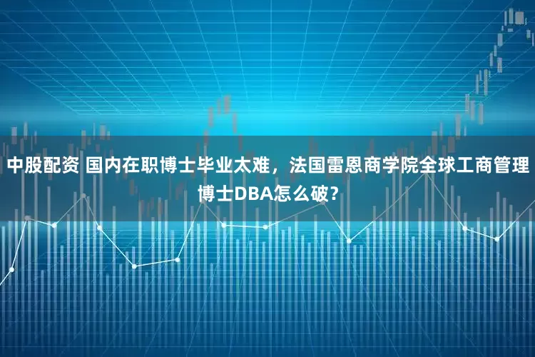 中股配资 国内在职博士毕业太难，法国雷恩商学院全球工商管理博士DBA怎么破？