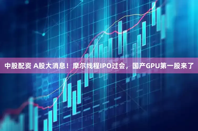 中股配资 A股大消息！摩尔线程IPO过会，国产GPU第一股来了