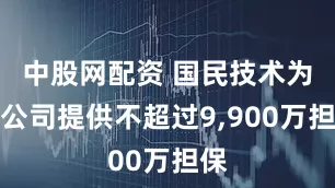 中股网配资 国民技术为子公司提供不超过9,900万担保