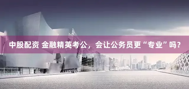 中股配资 金融精英考公，会让公务员更“专业”吗？