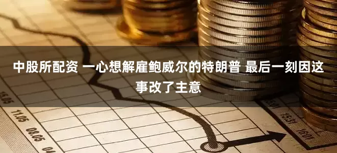 中股所配资 一心想解雇鲍威尔的特朗普 最后一刻因这事改了主意