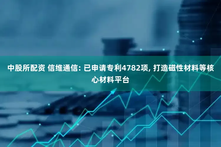 中股所配资 信维通信: 已申请专利4782项, 打造磁性材料等核心材料平台