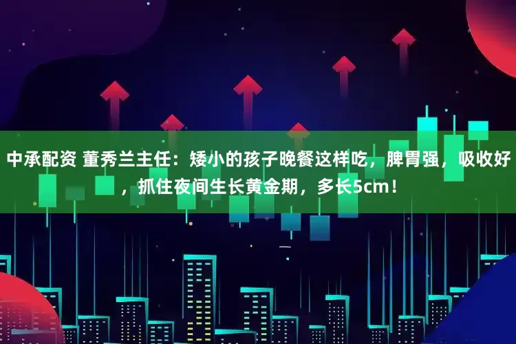中承配资 董秀兰主任：矮小的孩子晚餐这样吃，脾胃强，吸收好，抓住夜间生长黄金期，多长5cm！