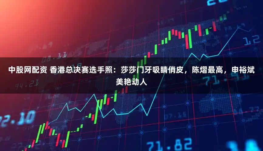 中股网配资 香港总决赛选手照：莎莎门牙吸睛俏皮，陈熠最高，申裕斌美艳动人