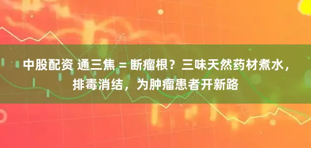 中股配资 通三焦 = 断瘤根？三味天然药材煮水，排毒消结，为肿瘤患者开新路
