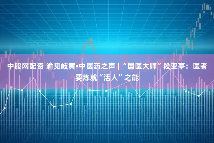 中股网配资 渝见岐黄•中医药之声 | “国医大师”段亚亭：医者要炼就“活人”之能