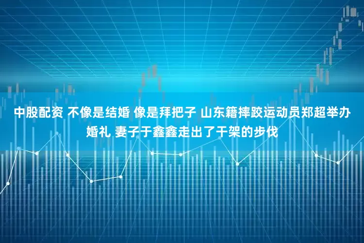 中股配资 不像是结婚 像是拜把子 山东籍摔跤运动员郑超举办婚礼 妻子于鑫鑫走出了干架的步伐