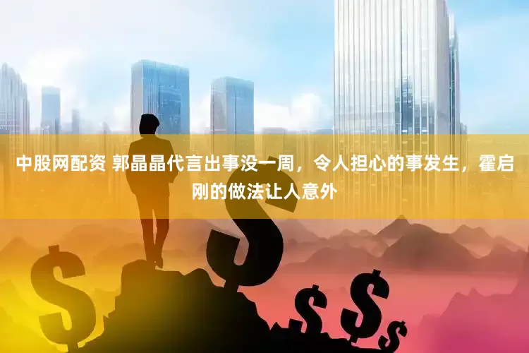 中股网配资 郭晶晶代言出事没一周，令人担心的事发生，霍启刚的做法让人意外