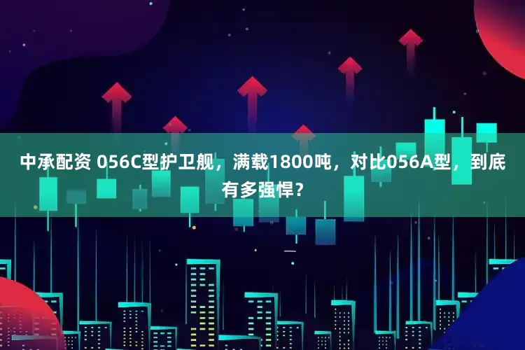中承配资 056C型护卫舰，满载1800吨，对比056A型，到底有多强悍？