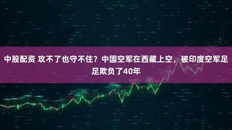 中股配资 攻不了也守不住？中国空军在西藏上空，被印度空军足足欺负了40年