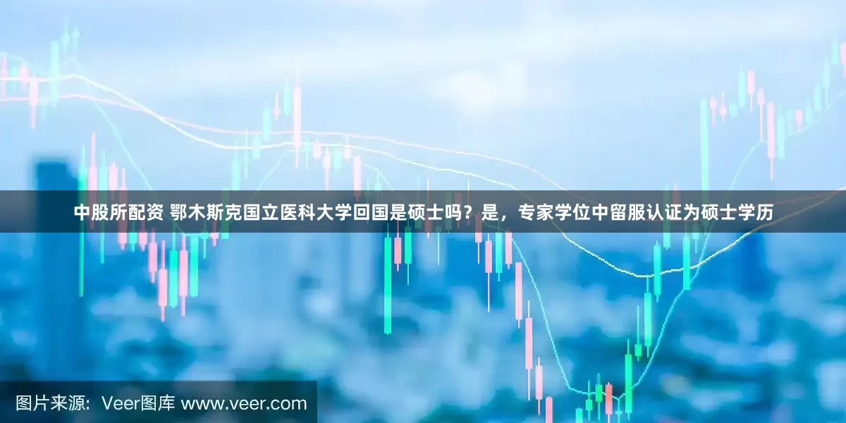 中股所配资 鄂木斯克国立医科大学回国是硕士吗？是，专家学位中留服认证为硕士学历